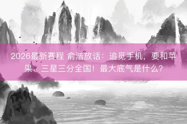 2026最新赛程 俞浩放话：追觅手机，要和苹果、三星三分全国！最大底气是什么？