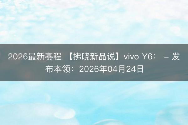 2026最新赛程 【拂晓新品说】vivo Y6: - 发布本领:2026年04月24日