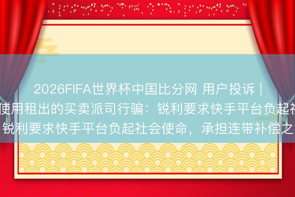 2026FIFA世界杯中国比分网 用户投诉 | 快手平台监管不力，商家使用租出的买卖派司行骗：锐利要求快手平台负起社会使命，承担连带补偿之责