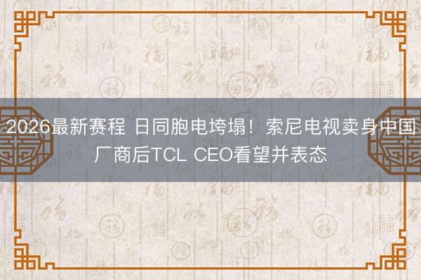 2026最新赛程 日同胞电垮塌！索尼电视卖身中国厂商后TCL CEO看望并表态
