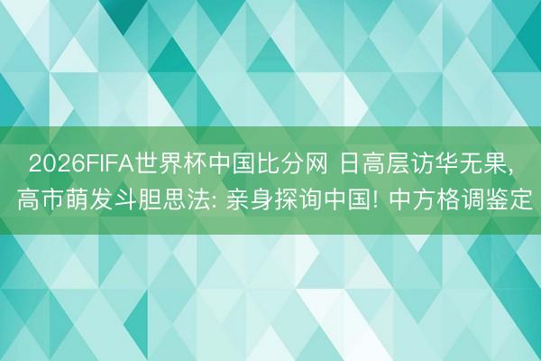 2026FIFA世界杯中国比分网 日高层访华无果， 高市萌发斗胆思法: 亲身探询中国! 中方格调鉴定