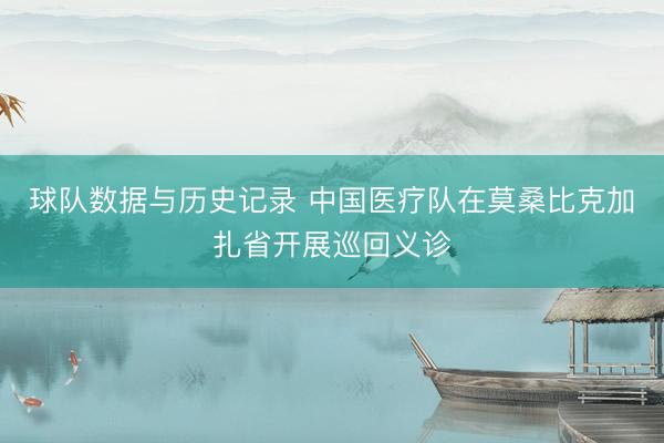 球队数据与历史记录 中国医疗队在莫桑比克加扎省开展巡回义诊