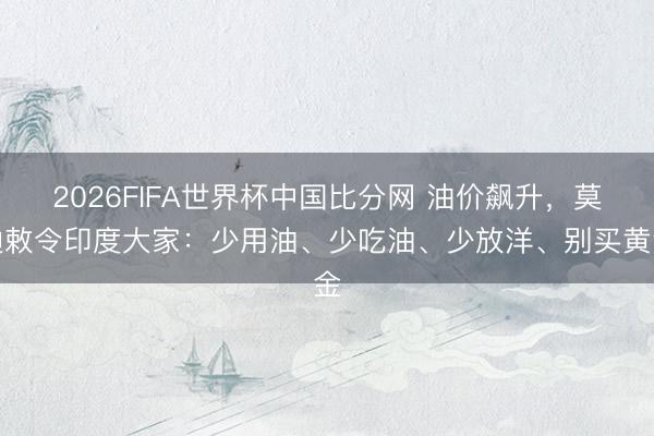 2026FIFA世界杯中国比分网 油价飙升，莫迪敕令印度大家：少用油、少吃油、少放洋、别买黄金