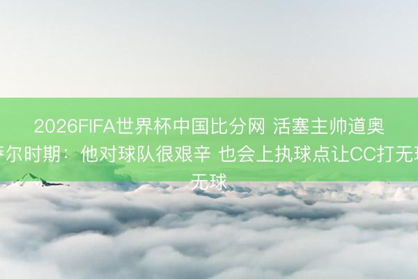 2026FIFA世界杯中国比分网 活塞主帅道奥萨尔时期:他对球队很艰辛 也会上执球点让CC打无球