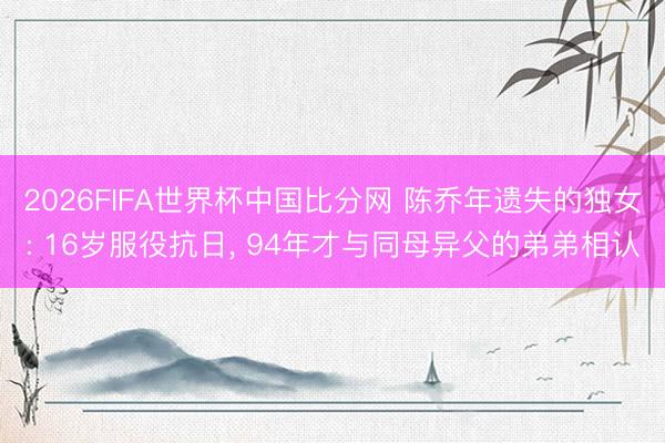 2026FIFA世界杯中国比分网 陈乔年遗失的独女: 16岁服役抗日， 94年才与同母异父的弟弟相认