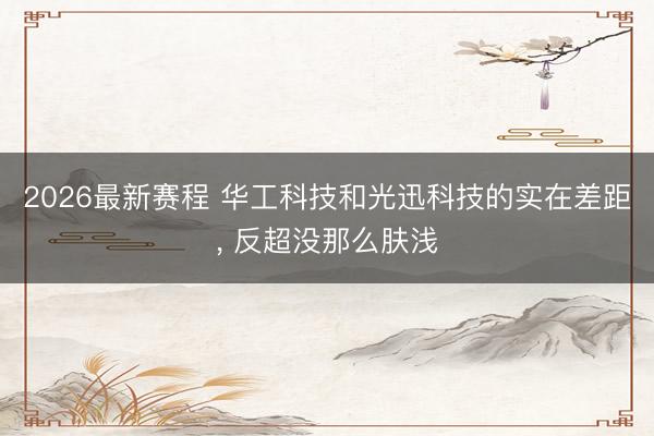 2026最新赛程 华工科技和光迅科技的实在差距， 反超没那么肤浅