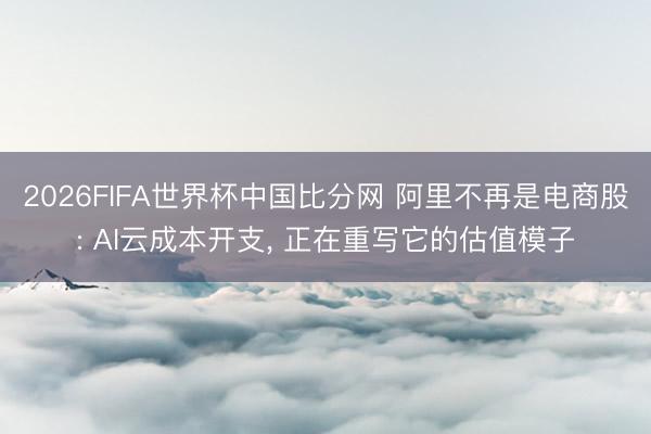 2026FIFA世界杯中国比分网 阿里不再是电商股: AI云成本开支， 正在重写它的估值模子