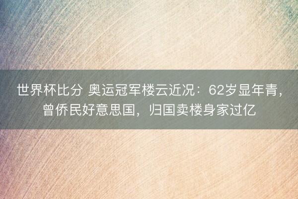 世界杯比分 奥运冠军楼云近况：62岁显年青，曾侨民好意思国，归国卖楼身家过亿