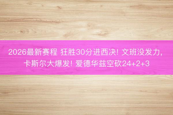 2026最新赛程 狂胜30分进西决! 文班没发力， 卡斯尔大爆发! 爱德华兹空砍24+2+3