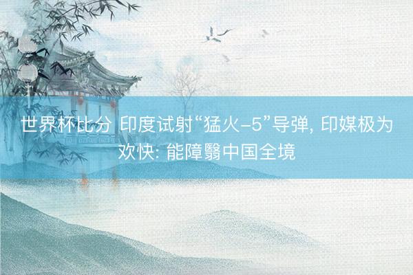 世界杯比分 印度试射“猛火-5”导弹， 印媒极为欢快: 能障翳中国全境