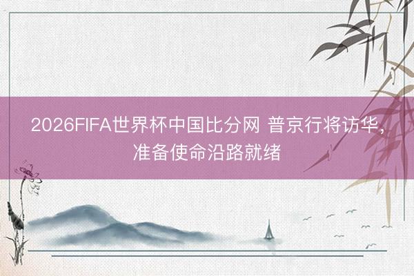 2026FIFA世界杯中国比分网 普京行将访华，准备使命沿路就绪
