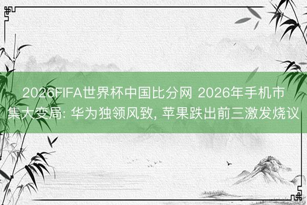 2026FIFA世界杯中国比分网 2026年手机市集大变局: 华为独领风致， 苹果跌出前三激发烧议