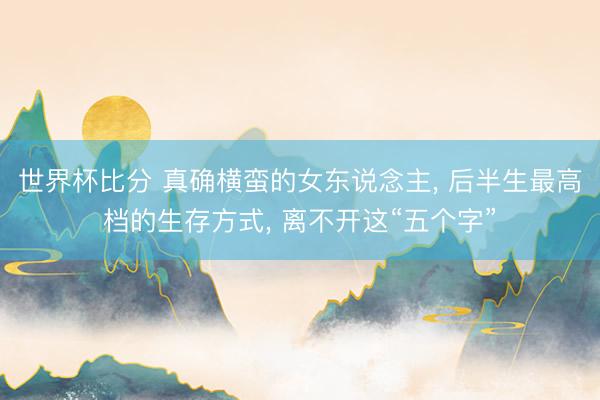 世界杯比分 真确横蛮的女东说念主， 后半生最高档的生存方式， 离不开这“五个字”