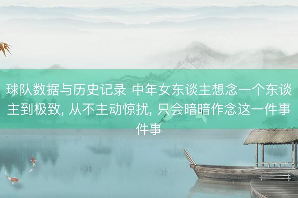球队数据与历史记录 中年女东谈主想念一个东谈主到极致， 从不主动惊扰， 只会暗暗作念这一件事