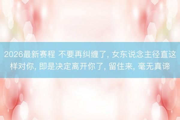 2026最新赛程 不要再纠缠了， 女东说念主径直这样对你， 即是决定离开你了， 留住来， 毫无真谛