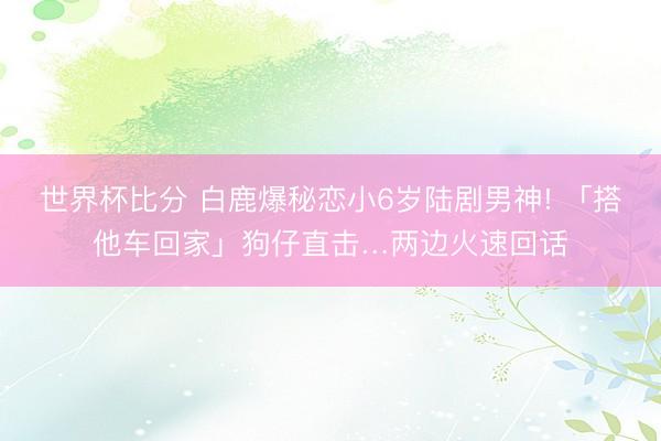世界杯比分 白鹿爆秘恋小6岁陆剧男神! 「搭他车回家」狗仔直击…两边火速回话