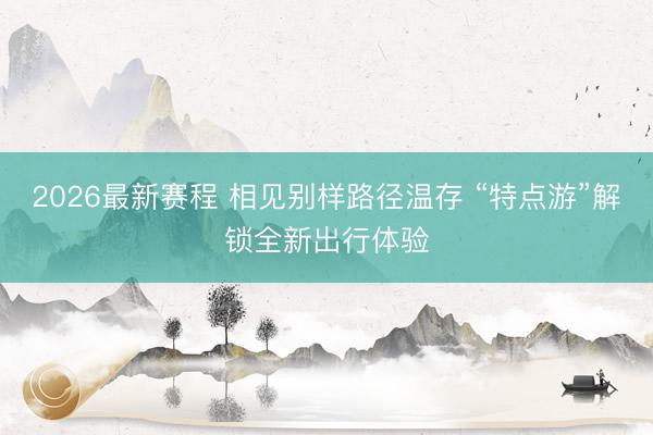 2026最新赛程 相见别样路径温存 “特点游”解锁全新出行体验