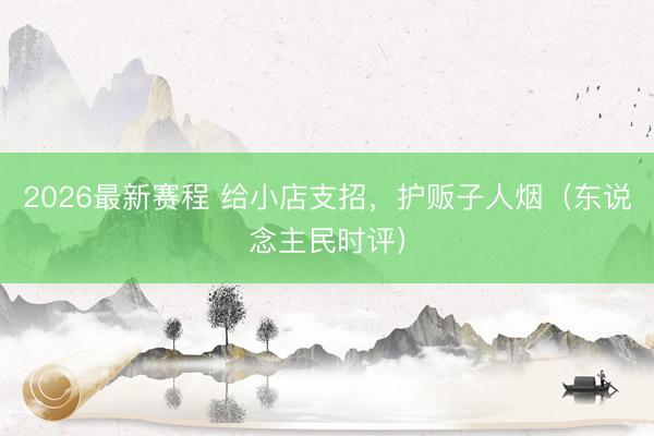 2026最新赛程 给小店支招，护贩子人烟（东说念主民时评）