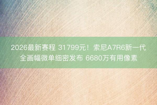 2026最新赛程 31799元！索尼A7R6新一代全画幅微单细密发布 6680万有用像素