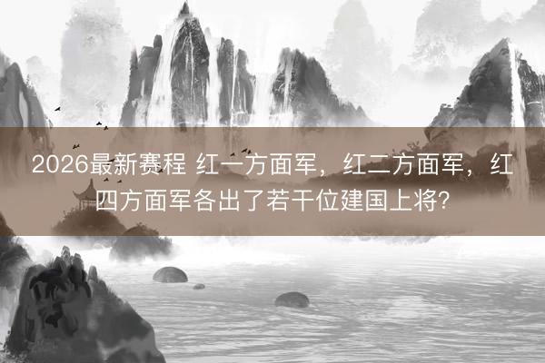 2026最新赛程 红一方面军,红二方面军,红四方面军各出了若干位建国上将?