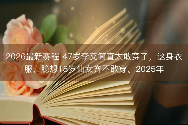 2026最新赛程 47岁李艾简直太敢穿了，这身衣服，臆想18岁仙女齐不敢穿。2025年