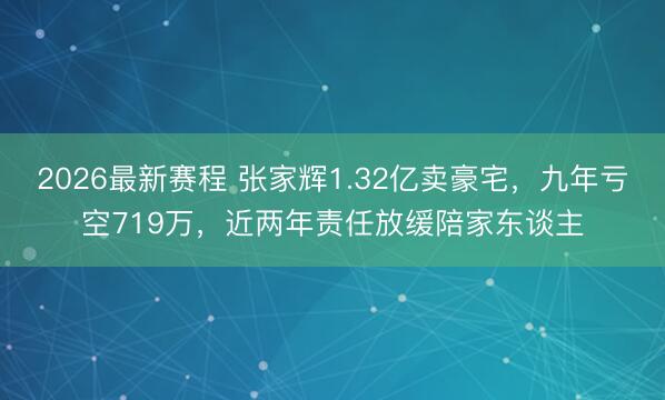 2026最新赛程 张家辉1.32亿卖豪宅，九年亏空719万，近两年责任放缓陪家东谈主