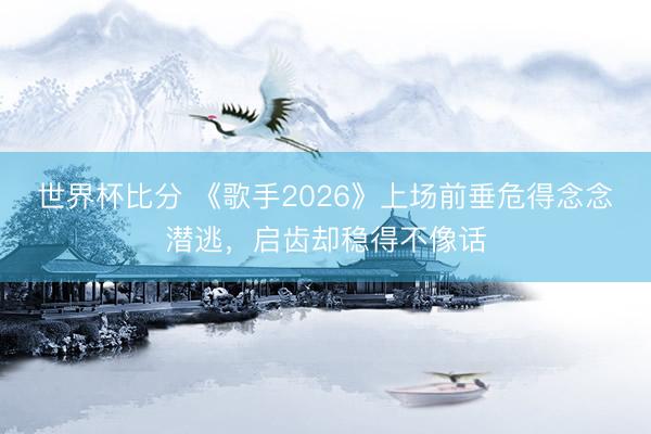 世界杯比分 《歌手2026》上场前垂危得念念潜逃，启齿却稳得不像话