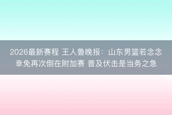 2026最新赛程 王人鲁晚报：山东男篮若念念幸免再次倒在附加赛 普及伏击是当务之急