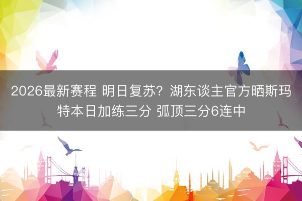 2026最新赛程 明日复苏？湖东谈主官方晒斯玛特本日加练三分 弧顶三分6连中