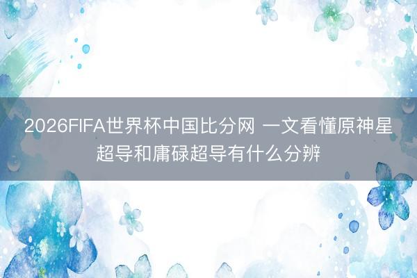 2026FIFA世界杯中国比分网 一文看懂原神星超导和庸碌超导有什么分辨