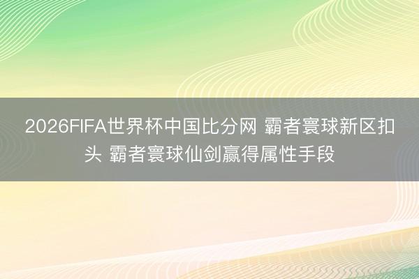 2026FIFA世界杯中国比分网 霸者寰球新区扣头 霸者寰球仙剑赢得属性手段