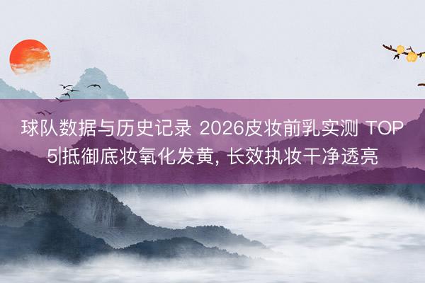 球队数据与历史记录 2026皮妆前乳实测 TOP5|抵御底妆氧化发黄， 长效执妆干净透亮