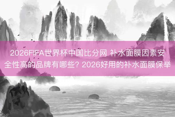 2026FIFA世界杯中国比分网 补水面膜因素安全性高的品牌有哪些? 2026好用的补水面膜保举