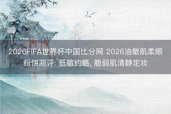 2026FIFA世界杯中国比分网 2026油敏肌柔顺粉饼测评: 低敏约略， 脆弱肌清静定妆