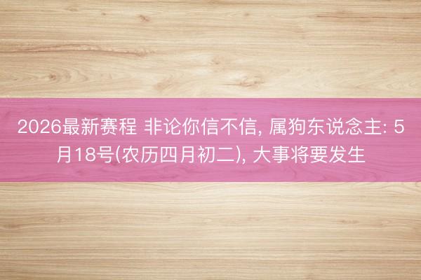 2026最新赛程 非论你信不信， 属狗东说念主: 5月18号(农历四月初二)， 大事将要发生