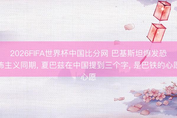 2026FIFA世界杯中国比分网 巴基斯坦爆发恐怖主义同期， 夏巴兹在中国提到三个字， 是巴铁的心愿