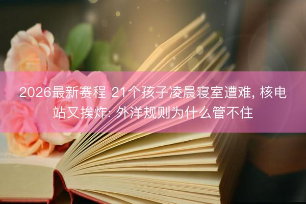 2026最新赛程 21个孩子凌晨寝室遭难, 核电站又挨炸: 外洋规则为什么管不住