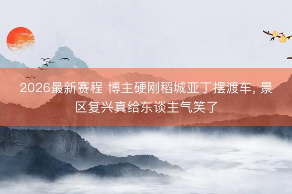 2026最新赛程 博主硬刚稻城亚丁摆渡车， 景区复兴真给东谈主气笑了