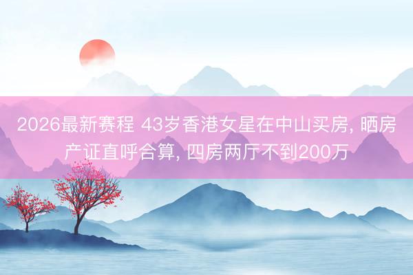 2026最新赛程 43岁香港女星在中山买房, 晒房产证直呼合算, 四房两厅不到200万