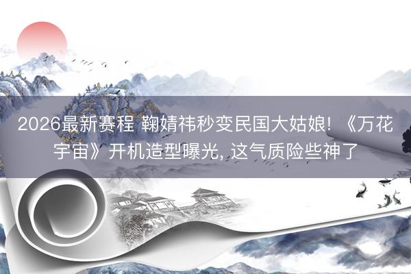 2026最新赛程 鞠婧祎秒变民国大姑娘! 《万花宇宙》开机造型曝光， 这气质险些神了