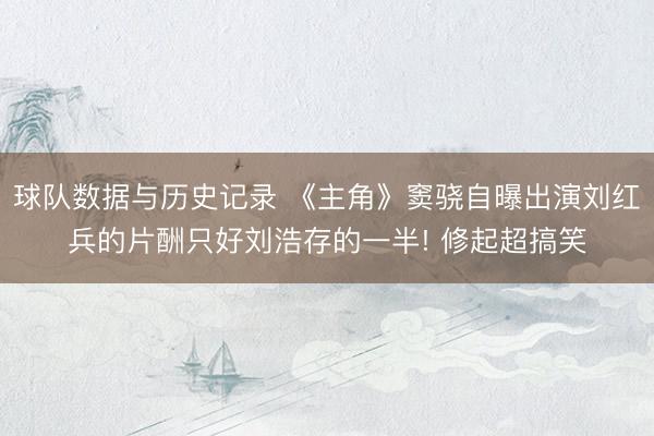 球队数据与历史记录 《主角》窦骁自曝出演刘红兵的片酬只好刘浩存的一半! 修起超搞笑