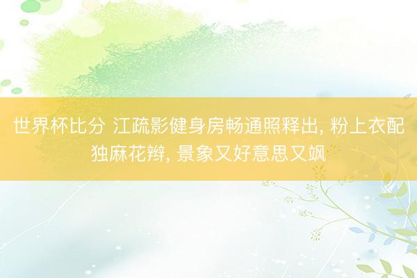 世界杯比分 江疏影健身房畅通照释出， 粉上衣配独麻花辫，<a href=