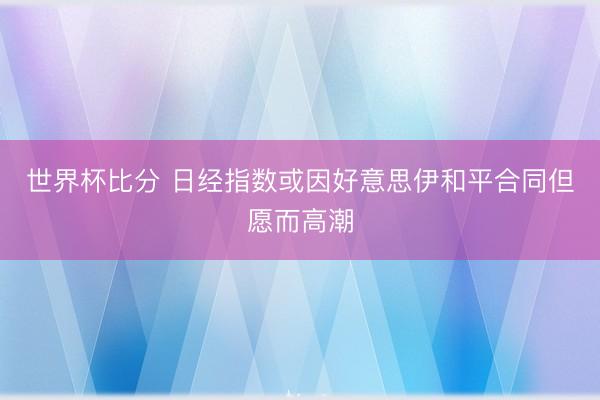 世界杯比分 日经指数或因好意思伊和平合同但愿而高潮