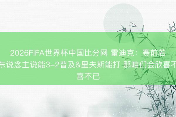 2026FIFA世界杯中国比分网 雷迪克：赛前若有东说念主说能3-2普及&里夫斯能打 那咱们会欣喜不已
