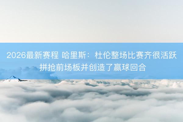 2026最新赛程 哈里斯:杜伦整场比赛齐很活跃 拼抢前场板并创造了赢球回合