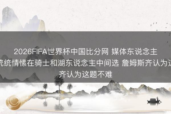 2026FIFA世界杯中国比分网 媒体东说念主：撇开统统情愫在骑士和湖东说念主中间选 詹姆斯齐认为这题不难