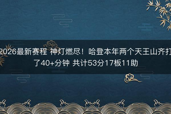 2026最新赛程 神灯燃尽！哈登本年两个天王山齐打了40+分钟 共计53分17板11助