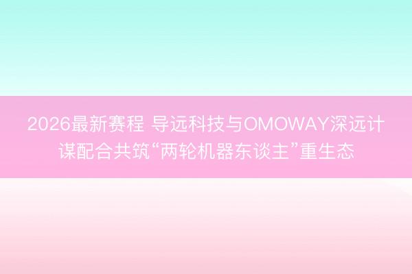 2026最新赛程 导远科技与OMOWAY深远计谋配合共筑“两轮机器东谈主”重生态