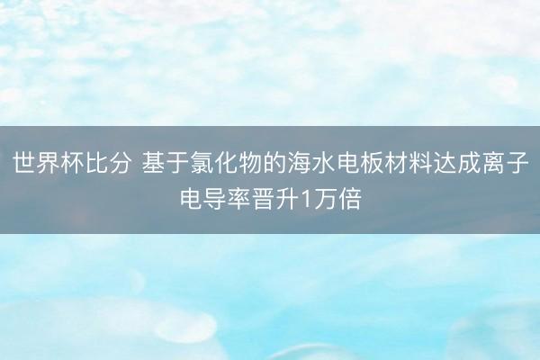 世界杯比分 基于氯化物的海水电板材料达成离子电导率晋升1万倍