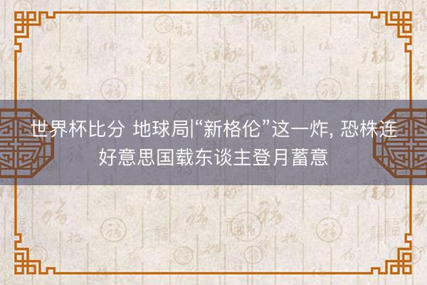 世界杯比分 地球局|“新格伦”这一炸， 恐株连好意思国载东谈主登月蓄意